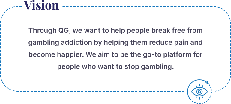 QuitGamble Vision:  Through QG, we want to help people break free from gambling addiction by helping them reduce pain, and become happier. We aim to be the go-to platform people choose if they want to stop gambling. 