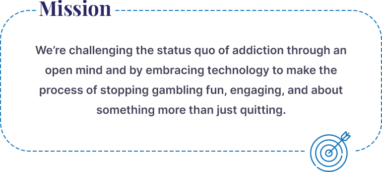 QuitGamble Mission:  We’re challenging the status quo of addiction through an open mind and by embracing technology to make the process of stop gambling fun, engaging and about something more than just quitting. 